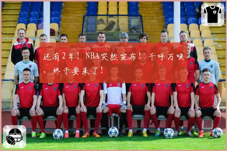 还有2年！NBA突然宣布！千呼万唤，终于要来了！
