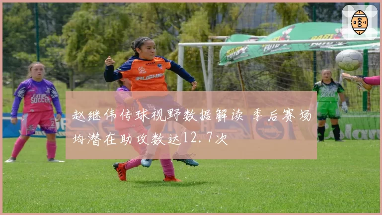 赵继伟传球视野数据解读 季后赛场均潜在助攻数达12.7次