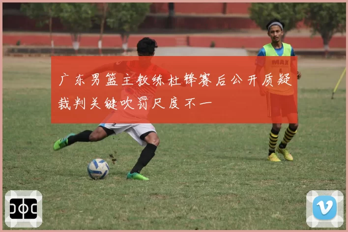 广东男篮主教练杜锋赛后公开质疑裁判关键吹罚尺度不一