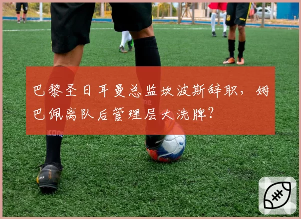 巴黎圣日耳曼总监坎波斯辞职，姆巴佩离队后管理层大洗牌？