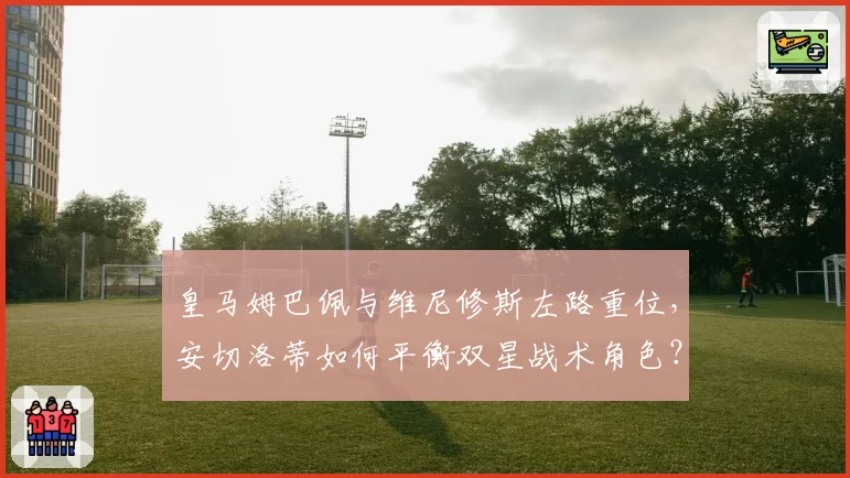 皇马姆巴佩与维尼修斯左路重位，安切洛蒂如何平衡双星战术角色？