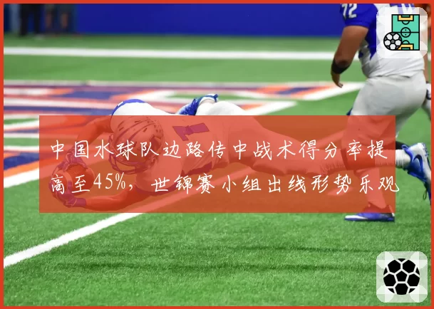 中国水球队边路传中战术得分率提高至45%，世锦赛小组出线形势乐观