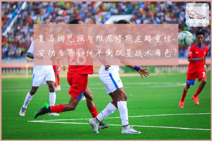 皇马姆巴佩与维尼修斯左路重位，安切洛蒂如何平衡双星战术角色？