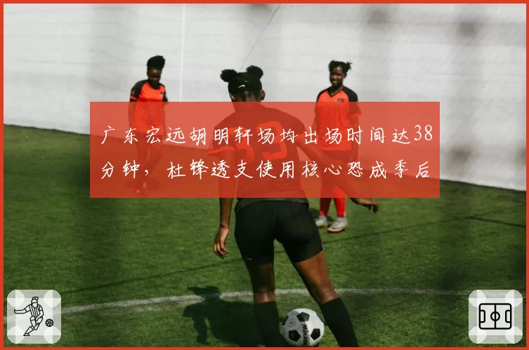 广东宏远胡明轩场均出场时间达38分钟，杜锋透支使用核心恐成季后赛隐患？