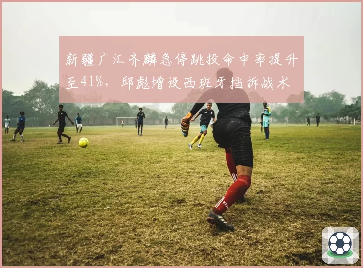 新疆广汇齐麟急停跳投命中率提升至41%,邱彪增设西班牙挡拆战术