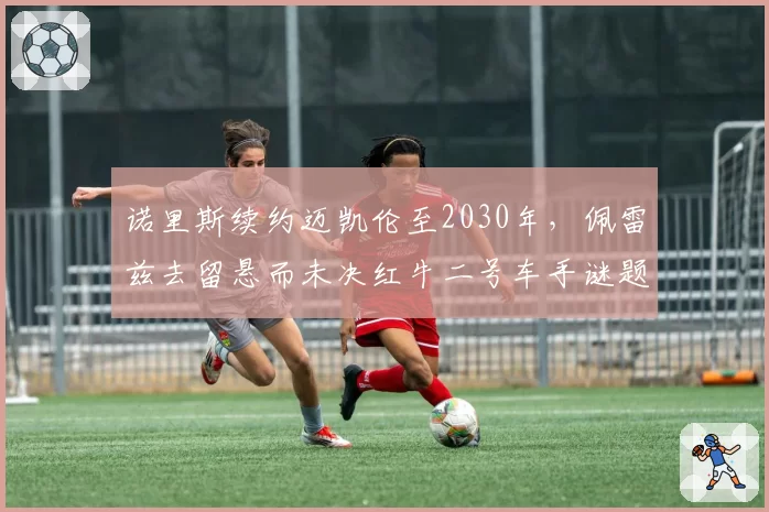 诺里斯续约迈凯伦至2030年，佩雷兹去留悬而未决红牛二号车手谜题如何破解？