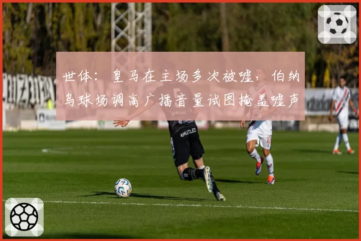 世体:皇马在主场多次被嘘,伯纳乌球场调高广播音量试图掩盖嘘声