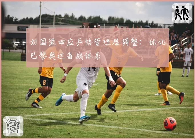 刘国梁回应乒协管理层调整：优化巴黎奥运备战体系