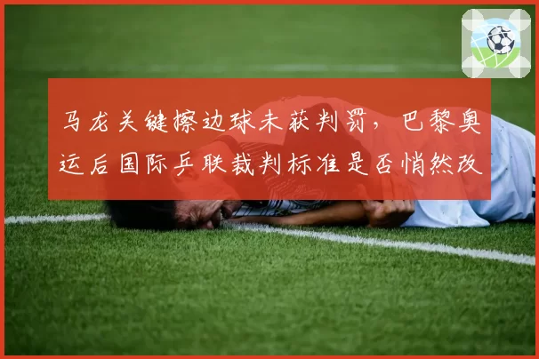 马龙关键擦边球未获判罚，巴黎奥运后国际乒联裁判标准是否悄然改变？