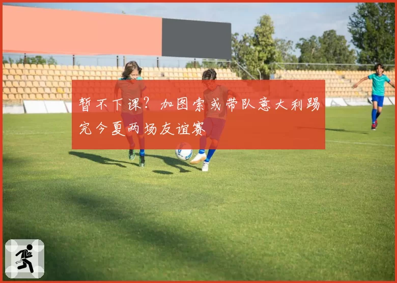 暂不下课?加图索或带队意大利踢完今夏两场友谊赛