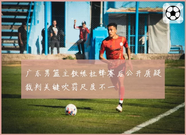 广东男篮主教练杜锋赛后公开质疑裁判关键吹罚尺度不一