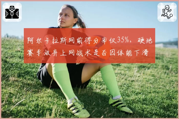 阿尔卡拉斯网前得分率仅35%，硬地赛季放弃上网战术是否因体能下滑？