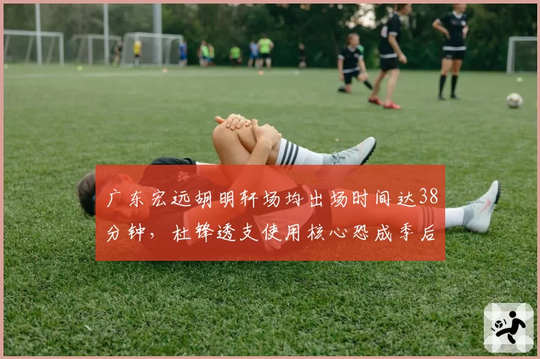 广东宏远胡明轩场均出场时间达38分钟，杜锋透支使用核心恐成季后赛隐患？