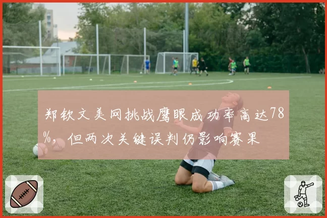 郑钦文美网挑战鹰眼成功率高达78%，但两次关键误判仍影响赛果