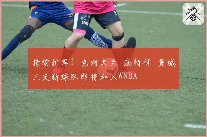 持续扩军!克利夫兰_底特律_费城三支新球队即将加入WNBA