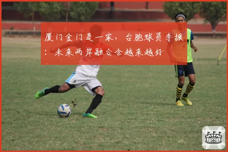 厦门金门是一家，台胞球员李振瑄：未来两岸融合会越来越好