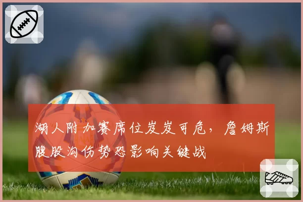 湖人附加赛席位岌岌可危，詹姆斯腹股沟伤势恐影响关键战