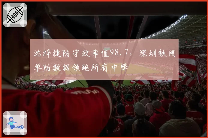 沈梓捷防守效率值98.7，深圳铁闸单防数据领跑所有中锋