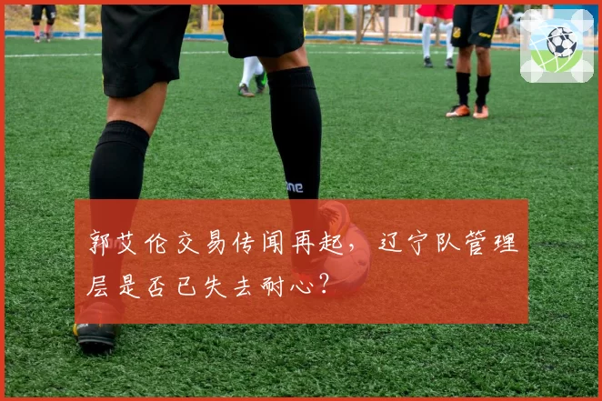 郭艾伦交易传闻再起，辽宁队管理层是否已失去耐心？