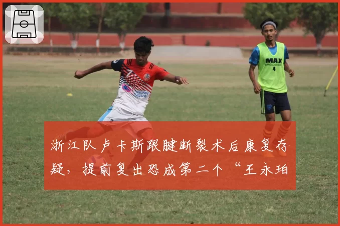 浙江队卢卡斯跟腱断裂术后康复存疑，提前复出恐成第二个“王永珀悲剧”