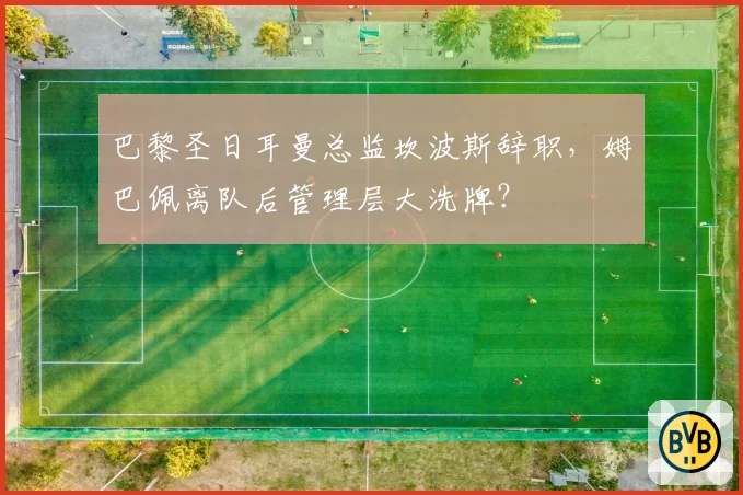 巴黎圣日耳曼总监坎波斯辞职，姆巴佩离队后管理层大洗牌？