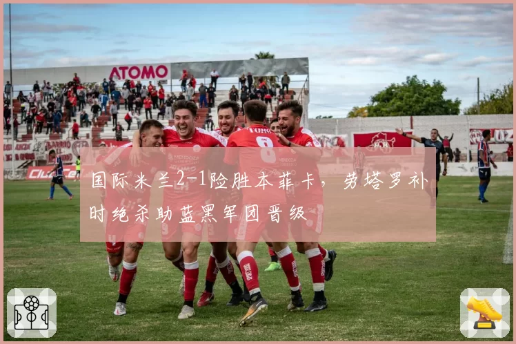 国际米兰2-1险胜本菲卡，劳塔罗补时绝杀助蓝黑军团晋级