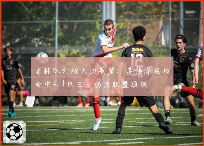 吉林队外线火力展望:姜伟泽场均命中4.1记三分仍为联盟顶级