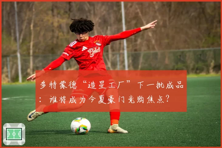 多特蒙德“造星工厂”下一批成品：谁将成为今夏豪门竞购焦点？