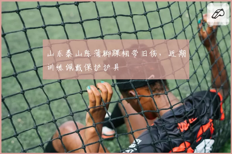 山东泰山陈蒲脚踝韧带旧伤,近期训练佩戴保护护具