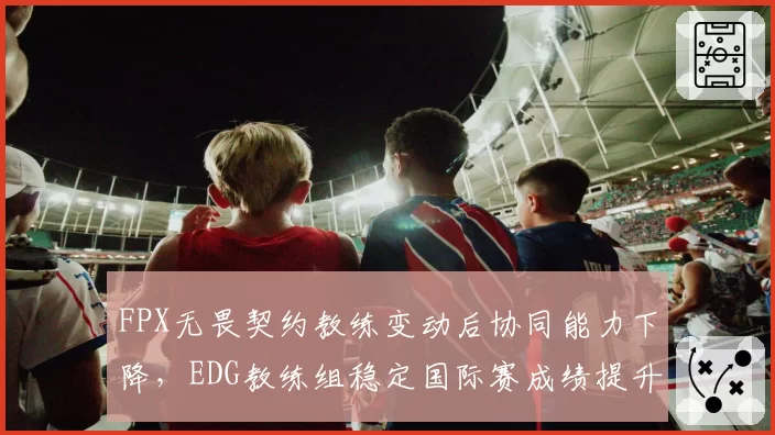 FPX无畏契约教练变动后协同能力下降，EDG教练组稳定国际赛成绩提升