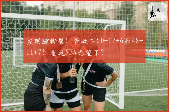 左跟腱撕裂!曾砍下50+17+6和48+11+7!重返NBA无望了?