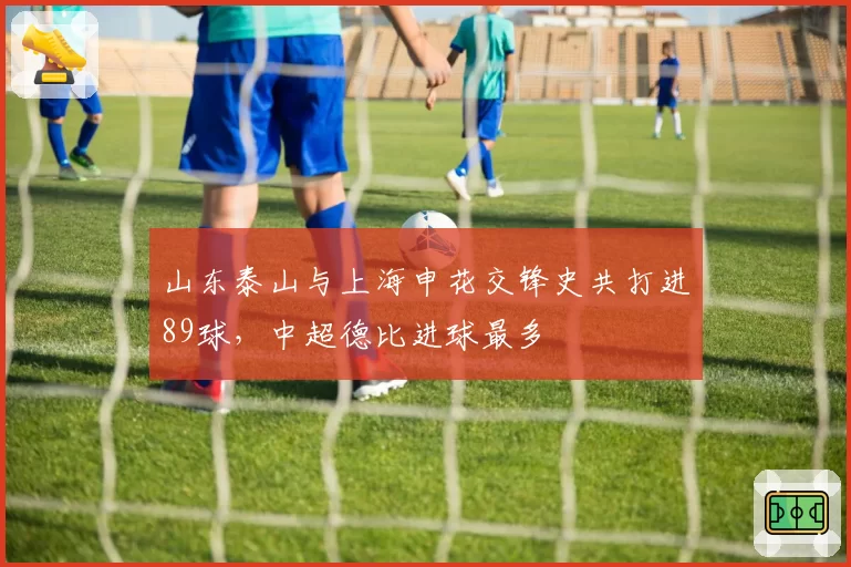 山东泰山与上海申花交锋史共打进89球,中超德比进球最多