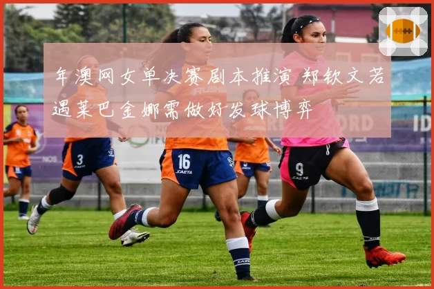 年澳网女单决赛剧本推演 郑钦文若遇莱巴金娜需做好发球博弈