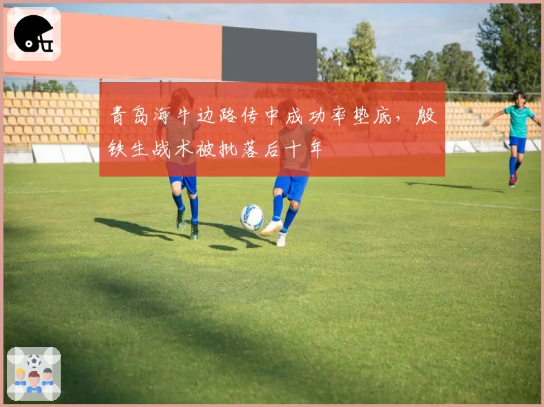 青岛海牛边路传中成功率垫底，殷铁生战术被批落后十年