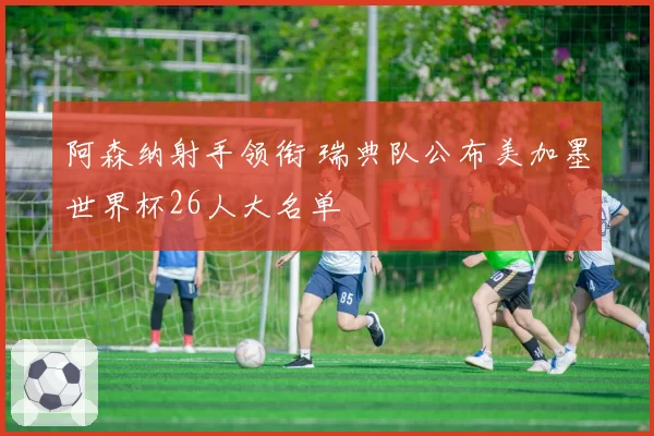 阿森纳射手领衔 瑞典队公布美加墨世界杯26人大名单