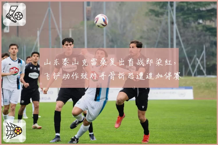 山东泰山克雷桑复出首战即染红，飞铲动作致对手骨折恐遭追加停赛