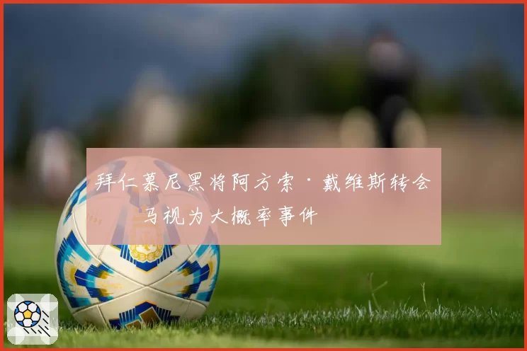 拜仁慕尼黑将阿方索·戴维斯转会皇马视为大概率事件