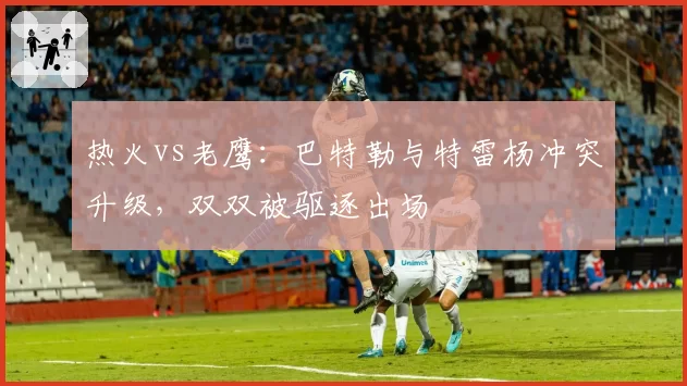 热火vs老鹰：巴特勒与特雷杨冲突升级，双双被驱逐出场