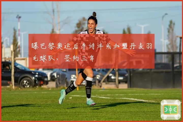 曝巴黎奥运后李诗沣或加盟丹麦羽毛球队,签约三年