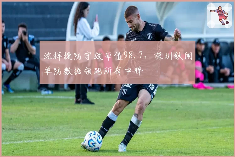 沈梓捷防守效率值98.7，深圳铁闸单防数据领跑所有中锋