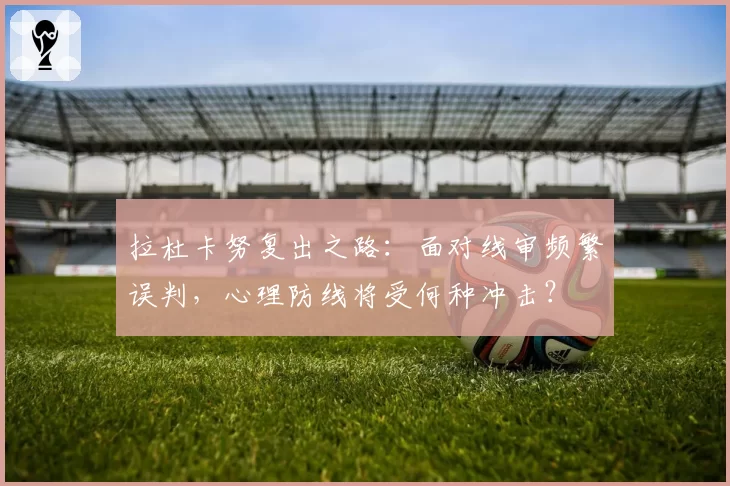 拉杜卡努复出之路:面对线审频繁误判,心理防线将受何种冲击?