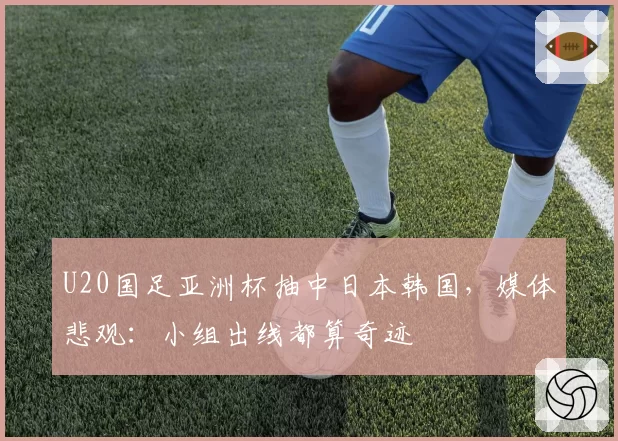 U20国足亚洲杯抽中日本韩国，媒体悲观：小组出线都算奇迹