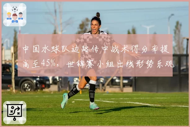 中国水球队边路传中战术得分率提高至45%，世锦赛小组出线形势乐观