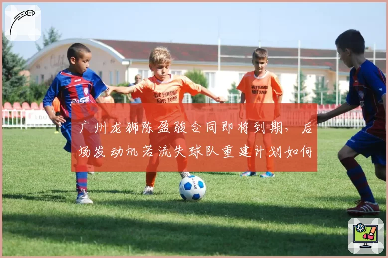 广州龙狮陈盈骏合同即将到期,后场发动机若流失球队重建计划如何推进?