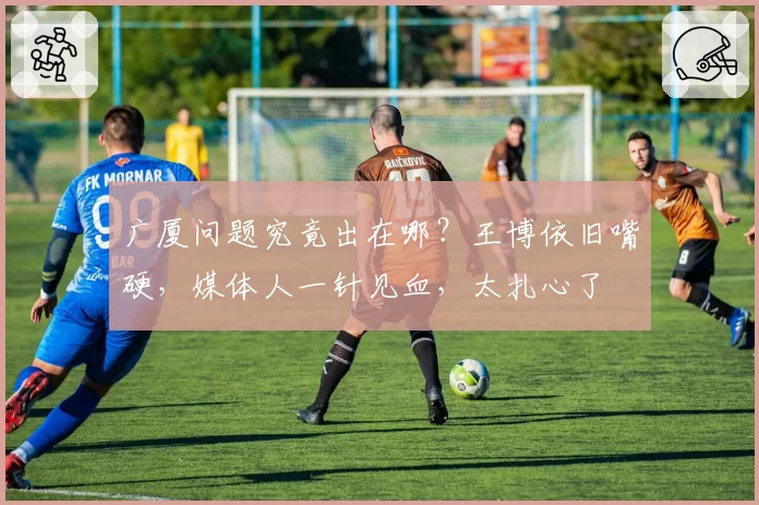 广厦问题究竟出在哪？王博依旧嘴硬，媒体人一针见血，太扎心了