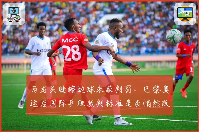 马龙关键擦边球未获判罚，巴黎奥运后国际乒联裁判标准是否悄然改变？