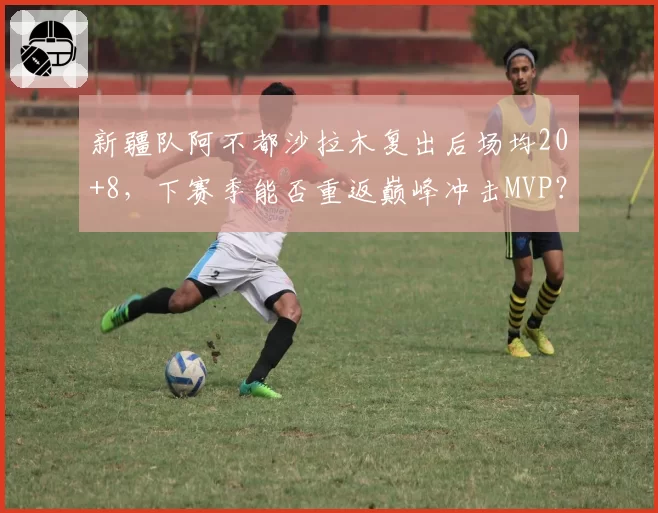 新疆队阿不都沙拉木复出后场均20+8,下赛季能否重返巅峰冲击MVP?