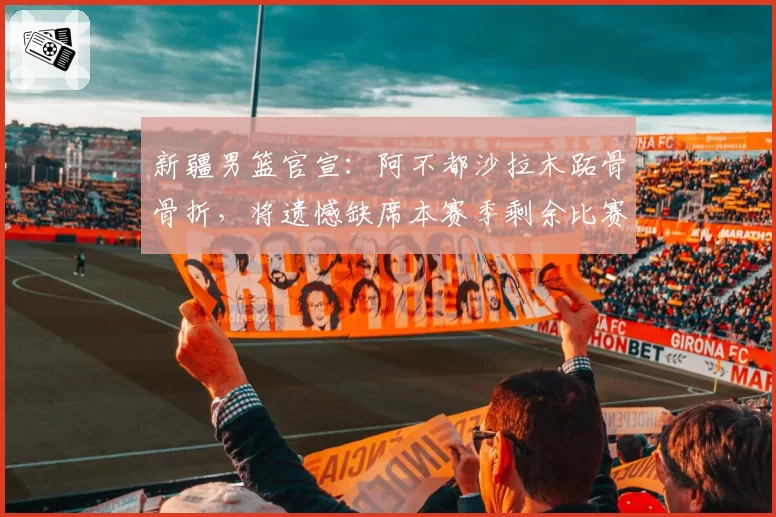 新疆男篮官宣：阿不都沙拉木跖骨骨折，将遗憾缺席本赛季剩余比赛