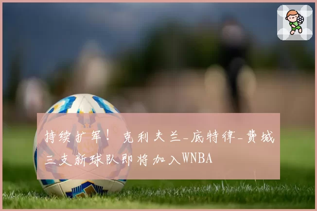 持续扩军!克利夫兰_底特律_费城三支新球队即将加入WNBA