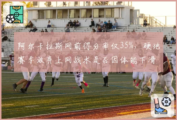 阿尔卡拉斯网前得分率仅35%，硬地赛季放弃上网战术是否因体能下滑？